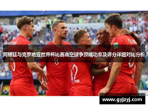 阿根廷与克罗地亚世界杯比赛高空球争顶成功率及评分详细对比分析 阿根廷与克罗地亚世界杯比赛高空球争顶成功率及评分详细对比分析