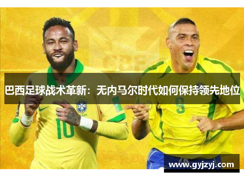 巴西足球战术革新:无内马尔时代如何保持领先地位 巴西足球战术革新:无内马尔时代如何保持领先地位
