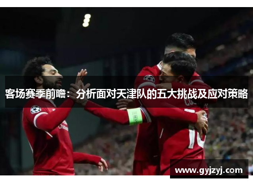 客场赛季前瞻:分析面对天津队的五大挑战及应对策略 客场赛季前瞻:分析面对天津队的五大挑战及应对策略