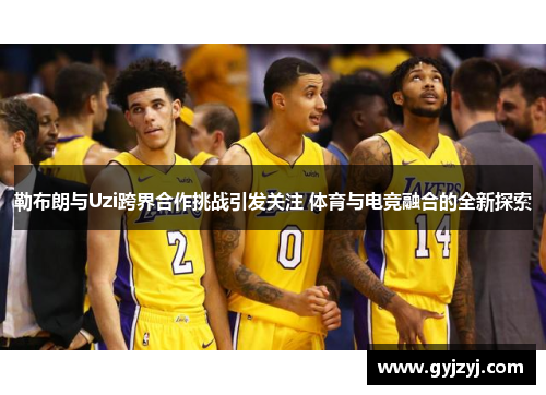 勒布朗与Uzi跨界合作挑战引发关注 体育与电竞融合的全新探索 勒布朗与Uzi跨界合作挑战引发关注 体育与电竞融合的全新探索