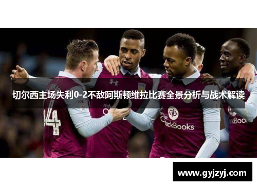 切尔西主场失利0-2不敌阿斯顿维拉比赛全景分析与战术解读 切尔西主场失利0-2不敌阿斯顿维拉比赛全景分析与战术解读