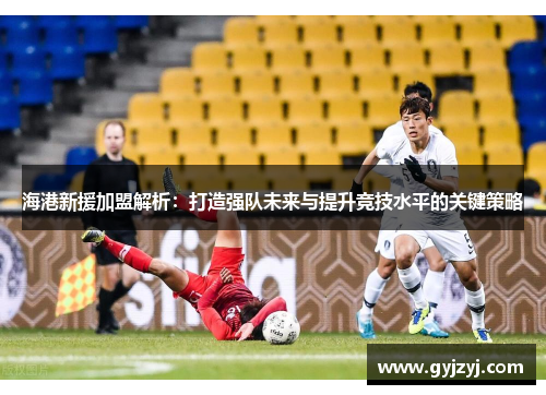 海港新援加盟解析:打造强队未来与提升竞技水平的关键策略 海港新援加盟解析:打造强队未来与提升竞技水平的关键策略