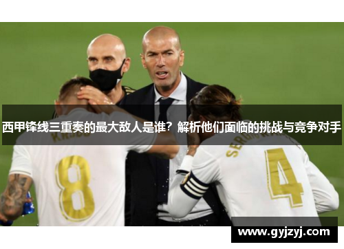 西甲锋线三重奏的最大敌人是谁?解析他们面临的挑战与竞争对手 西甲锋线三重奏的最大敌人是谁?解析他们面临的挑战与竞争对手